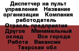 Диспетчер на пульт управления › Название организации ­ Компания-работодатель › Отрасль предприятия ­ Другое › Минимальный оклад ­ 1 - Все города Работа » Вакансии   . Тверская обл.,Нелидово г.